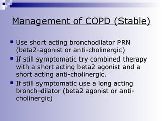 Management of COPD (Stable)






Use short acting bronchodilator PRN
(beta2-agonist or anti-cholinergic)
If still symptomatic try combined therapy
with a short acting beta2 agonist and a
short acting anti-cholinergic.
If still symptomatic use a long acting
bronch-dilator (beta2 agonist or anticholinergic)

 