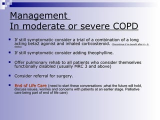 Management
In moderate or severe COPD


If still symptomatic consider a trial of a combination of a long
acting beta2 agonist and inhaled corticosteroid. (Discontinue if no benefit after 4 – 6
weeks)



If still symptomatic consider adding theophylline.



Offer pulmonary rehab to all patients who consider themselves
functionally disabled (usually MRC 3 and above)



Consider referral for surgery.



End of Life Care (need to start these conversations ,what the future will hold,
discuss issues, worries and concerns with patients at an earlier stage. Palliative
care being part of end of life care)

 