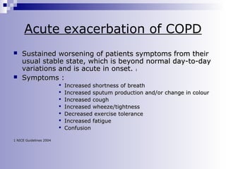 Acute exacerbation of COPD




Sustained worsening of patients symptoms from their
usual stable state, which is beyond normal day-to-day
variations and is acute in onset. 1
Symptoms :








1 NICE Guidelines 2004

Increased shortness of breath
Increased sputum production and/or change in colour
Increased cough
Increased wheeze/tightness
Decreased exercise tolerance
Increased fatigue
Confusion

 