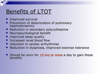 Benefits of LTOT










Improved survival
Prevention of deterioration of pulmonary
haemodynamics
Reduction in secondary polycythaemia
Neuropsychological benefit
improved sleep quality
Increased renal blood flow
reduction in cardiac arrhythmias
Reduction in dyspnoea, improved exercise tolerance
Should be worn for 15 hrs or more a day to gain these
benefits

 