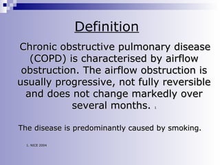 Definition
Chronic obstructive pulmonary disease
(COPD) is characterised by airflow
obstruction. The airflow obstruction is
usually progressive, not fully reversible
and does not change markedly over
several months.
1

The disease is predominantly caused by smoking.
1. NICE 2004

 