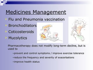 Medicines Management


Flu and Pneumonia vaccination



Bronchodilators



Coticosteroids



Mucolytics
Pharmacotherapy does not modify long-term decline, but is
used to
–prevent and control symptoms / improve exercise tolerance
–reduce the frequency and severity of exacerbations
–improve health status

 