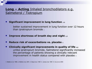 Long – Acting Inhaled bronchodilators e.g.
Salmeterol / Tiotropium


Significant improvement in lung function


1-3

better sustained improvement in lung function over 12 hours
than ipratropium bromide 1



Improve shortness of breath day and night



Reduce risk of exacerbations vs. placebo



Clinically significant improvements in quality of life 4,5
 unlike ipratropium bromide, Salmeterol significantly increased
the percentage of patients showing a clinically relevant
improvement in health status compared with placebo 5

1,3

1

1. Mahler et al, 1999, 2. Mahler et al, 2001, 3. Boyd et al, 1997, 4. Jones et al, 1997, 5. Cox et al, 2000

 