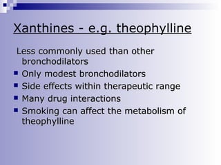 Xanthines - e.g. theophylline
Less commonly used than other
bronchodilators
 Only modest bronchodilators
 Side effects within therapeutic range
 Many drug interactions
 Smoking can affect the metabolism of
theophylline

 