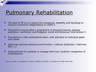 Pulmonary Rehabilitation


The goal of PR are to reduce the symptoms, disability and handicap to
improve functional independence in COPD 5



Programme incorporates a programme of physical training, disease
education, nutritional, psychological, social and behaviour intervention 5



Provided by a inter professional team, with attention to individual goals
and needs.



Improves exercise tolerance and function / reduces dyspnoea / improves
QOL 1,2



Empowerment for patients to manage their own condition recognition of
exacerbations.

1 Ries et al. 1995, 2 De Paepe et al. 2000 3, Griffiths at al.2000, 4, Troosters et al, 2000 5 BTS 2001

 