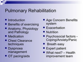 Pulmonary Rehabilitation








Introduction
Benefits of exercising
Anatomy, Physiology
and Pathology
Medication
Chest Clearance
techniques
Dyspnoea
management
OT pacing/aids









Age Concern Benefits
system
Exacerbation
Nutrition
Psychosocial factors Coping/Anxiety/Panic
Breath easy
Expert patient
What next? – Health
improvement team

 