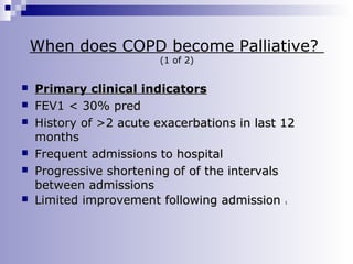 When does COPD become Palliative?
(1 of 2)









Primary clinical indicators
FEV1 < 30% pred
History of >2 acute exacerbations in last 12
months
Frequent admissions to hospital
Progressive shortening of of the intervals
between admissions
Limited improvement following admission
1

 