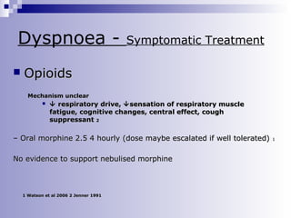 Dyspnoea 

Symptomatic Treatment

Opioids
Mechanism unclear


 respiratory drive,  sensation of respiratory muscle
fatigue, cognitive changes, central effect, cough
suppressant 2

– Oral morphine 2.5 4 hourly (dose maybe escalated if well tolerated)
No evidence to support nebulised morphine

1 Watson et al 2006 2 Jenner 1991

1

 
