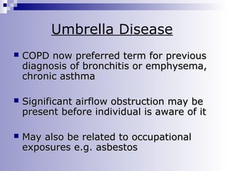 Umbrella Disease


COPD now preferred term for previous
diagnosis of bronchitis or emphysema,
chronic asthma



Significant airflow obstruction may be
present before individual is aware of it



May also be related to occupational
exposures e.g. asbestos

 