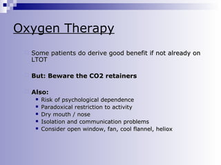 Oxygen Therapy


Some patients do derive good benefit if not already on
LTOT



But: Beware the CO2 retainers



Also:






Risk of psychological dependence
Paradoxical restriction to activity
Dry mouth / nose
Isolation and communication problems
Consider open window, fan, cool flannel, heliox

 