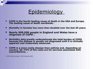 Epidemiology


COPD is the fourth leading cause of death in the USA and Europe.
The leading cause of death worldwide 1



Mortality in females has more than doubled over the last 20 years.
1



Nearly 900,000 people in England and Wales have a
diagnosis of COPD 2



Morbidity data greatly underestimate the total burden of COPD
because the disease is usually not diagnosed until it is clinically
apparent and moderately advanced.
1



COPD is a more costly disease than asthma and, depending on
country, 50–75% of the costs are for services associated with
exacerbations. 1

1 COPD Audit Commission 2 BTS Consortium 2005

 