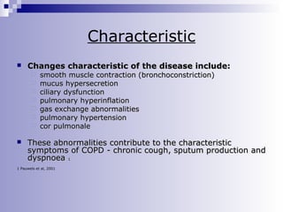 Characteristic


Changes characteristic of the disease include:










smooth muscle contraction (bronchoconstriction)
mucus hypersecretion
ciliary dysfunction
pulmonary hyperinflation
gas exchange abnormalities
pulmonary hypertension
cor pulmonale

These abnormalities contribute to the characteristic
symptoms of COPD - chronic cough, sputum production and
dyspnoea 1

1 Pauwels et al, 2001

 