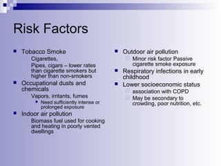 Risk Factors


Tobacco Smoke
Cigarettes,
 Pipes, cigars – lower rates
than cigarette smokers but
higher than non-smokers







Occupational dusts and
chemicals


Vapors, irritants, fumes




Need sufficiently intense or
prolonged exposure

Indoor air pollution


Biomass fuel used for cooking
and heating in poorly vented
dwellings

Outdoor air pollution





Minor risk factor Passive
cigarette smoke exposure

Respiratory infections in early
childhood
Lower socioeconomic status
association with COPD
 May be secondary to
crowding, poor nutrition, etc.


 