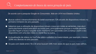 Fontes: Google Think
Comportamento de busca da nova geração de pais.
De acordo com a pesquisa Google do Consumidor, feita em 2014 nos Estados Unidos:
Buscas sobre o desenvolvimento do bebê ocorreram 72% através de dispositivos móveis no
primeiro trimestre do ano passado.
Sabemos que a utilização de dispositivos móveis cresce em todas as vertentes, mas ela é
particularmente acentuada entre os novos pais, principalmente porque o mobile permite
que eles façam a busca naquele exato momento em que estão com a criança: usam o seu
dispositivo com uma das mãos e o bebê fica na outra.
A visualização de vídeos no YouTube sobre cuidados na maternidade, por exemplo, cresceu
329% nos devices no ano passado.
Os pais com idade entre 18 e 34 anos buscam 54% mais vezes do que os pais mais velhos.
 