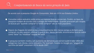 Fontes: Google Think
Comportamento de busca da nova geração de pais.
De acordo com a pesquisa Google do Consumidor, feita em 2014 nos Estados Unidos:
Consultas sobre vestuário estão entre as maiores buscas comerciais. Porém, os tipos de
pesquisa mudam de acordo com o estágio da maternidade. Quando procuram por roupas,
as buscas por “quando comprar” e “onde comprar” são as mais populares.
Depois da chegada do bebê (e eles presumivelmente têm menos tempo e dinheiro para
comprar), os pais querem otimizar o que já têm. Nesse período, encontramos buscas sobre
como “lavar” ou “reutilizar” roupas de bebê.
A pesquisa também revelou um aumento de demanda por conservação e valor além das
categorias mais óbvias, como vestuário. Por exemplo, buscas no Google por “aluguel de
carrinho de bebê” cresceram 291% desde 2007.
 