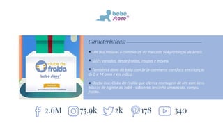 Características:
Um dos maiores e-commerces do mercado baby/crianças do Brasil.
SKU’s variados, desde fraldas, roupas e móveis.
Também é dono da baby.com.br (e-commerce com foco em crianças
de 0 a 14 anos e em mães).
Opção box: Clube da Fralda que oferece montagem de kits com itens
básicos de higiene do bebê - sabonete, lencinho umedecido, xampu,
fralda...
2.6M 2k 17875.9k 340
 