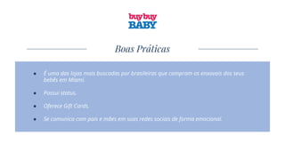 Boas Práticas
● É uma das lojas mais buscadas por brasileiras que compram os enxovais dos seus
bebês em Miami.
● Possui status.
● Oferece Gift Cards.
● Se comunica com pais e mães em suas redes sociais de forma emocional.
 