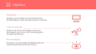 Diagnóstico.
Analisar atuais Players e posicionamentos
de Branding no setor de puericultura no Brasil.
"Gaps" de mercado.
Analisar de forma estratégica eventuais
defasagens da marca e do marketing para
atuação de Mahura.
Recomendações.
Enxergar e propor oportunidades para um
melhor posicionamento de marca.
Objetivos
 