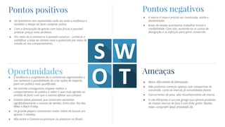 Pontos positivos
● Os brasileiros tem aumentado cada vez mais a confiança e
também o desejo de fazer compras online.
● Com a diminuição de gastos com lojas físicas é possível
praticar preços mais atrativos.
● Por meio do e-commerce é possível construir , conhecer e
solidificar a base de clientes reais e potenciais por meio de
estudo do seu comportamento.
Pontos negativos
● A marca é nova e precisa ser construída, aceita e
disseminada.
● Antes de vender precisamos trabalhar brand e
credibilidade. Com isso, aumenta-se os custos de
divulgação e os esforços para gerar conversão.
Ameaças
● Maior dificuldade de fidelização.
● Não podemos começar apenas com campanhas de
conversão, como as marcas já consolidadas fazem.
● Concorrentes de peso alto reconhecimento de marca.
● O site AliExpress é um site gringo que oferece produtos
de muitas marcas de fora e com frete grátis. Muitas
mães compram seus enxovais lá.
Oportunidades● É tendência o surgimento de e-commerces segmentados e
isso aumenta a possibilidade de criar ações de impacto
para um público mais qualificado.
● Na internet conseguimos mapear melhor o
comportamento do público e saber o que mais agrada no
sentido de fazer com que o mesmo efetive sua compra.
● Existem datas pontuais que costumam aumentar
significativamente o volume de vendas. Entre elas: Dia das
Mães e Black Friday.
● Os grande players concentram maior índice de buscas em
apenas 5 estados.
● Não existe e-Commerce premium ou platinum no Brasil.
 