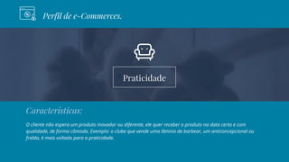 Praticidade
Perfil de e-Commerces.
Características:
O cliente não espera um produto inovador ou diferente, ele quer receber o produto na data certa e com
qualidade, de forma cômoda. Exemplo: o clube que vende uma lâmina de barbear, um anticoncepcional ou
fralda, é mais voltado para a praticidade.
 