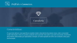 Curadoria
Perfil de e-Commerces.
Características:
É o que tenta oferecer uma experiência completa: desde a descoberta de produtos novos, onde o consumidor
recebe informação e não só o produto, podendo assim aprender mais sobre o que está consumindo. Geralmente
são produtos selecionados por especialistas. Exemplo: um estilo específico de vinho com conteúdo e dicas para
harmonização.
 