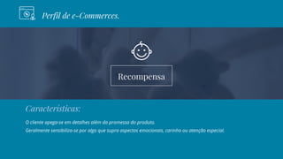 Recompensa
Perfil de e-Commerces.
Características:
O cliente apega-se em detalhes além da promessa do produto.
Geralmente sensibiliza-se por algo que supra aspectos emocionais, carinho ou atenção especial.
 