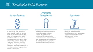 Tendências Faith Popcorn
Egonomia
desejo de desenvolver-se
individualmente para se destacar
dos outros através de posses,
experiências e serviços
personalizados.
Encasulamento
O impulso de ficar dentro de
casa, quando o lado de fora se
torna muito difícil e ameaçador.
Cada vez mais pessoas estão
transformando suas casas em
verdadeiros ninhos: fazem nova
decoração, assistem filmes pela
TV a cabo, utilizam a Internet
para fazer compras e usam a
secretária eletrônica para filtrar o
mundo exterior. A segurança do
lar é o que importa.
Pequenas
indulgências
Necessidade que consumidores
frustrados ou estressados
sentem de gratificar-se
emocionalmente através de
uma recompensa mais acessível.
Não podendo pagar uma viagem
de um mês à Europa, passam
uma semana no Rio de Janeiro.
 