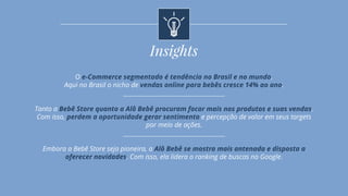 O e-Commerce segmentado é tendência no Brasil e no mundo.
Aqui no Brasil o nicho de vendas online para bebês cresce 14% ao ano.
Tanto a Bebê Store quanto a Alô Bebê procuram focar mais nos produtos e suas vendas.
Com isso, perdem a oportunidade gerar sentimento e percepção de valor em seus targets
por meio de ações.
Embora a Bebê Store seja pioneira, a Alô Bebê se mostra mais antenada e disposta a
oferecer novidades. Com isso, ela lidera o ranking de buscas no Google.
Insights
 