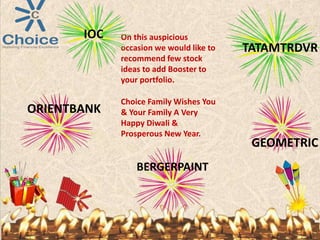 On this auspicious
occasion we would like to
recommend few stock
ideas to add Booster to
your portfolio.
Choice Family Wishes You
& Your Family A Very
Happy Diwali &
Prosperous New Year.
GEOMETRIC
BERGERPAINT
IOC
TATAMTRDVR
ORIENTBANK
 