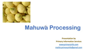 Mahuwa Processing
Presentation by
Primary Information Services
www.primaryinfo.com
mailto:primaryinfo@gmail.com
 