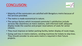 CONCLUSION:
• Majority of the commuters are satisfied with Bengaluru metro because of
the services provided.
• The metro is made economical in nature.
• The various factors which increased commuter’s satisfaction include
services like cleanliness at metro stations, well informed staff, adequate
display inside the coaches and proper reservations of seats for senior
citizens.
• They must improve on better parking facility, better display of route maps,
• Going cash less in metro stations, vending machines for tickets to skip lines.
They should consider to area were metro is required in their future
projects.
 