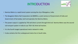 INTRODUCTION
• Namma Metro is a rapid transit system serving the city of Bengaluru, India.
• The Bangalore Metro Rail Corporation Ltd (BMRCL), a joint venture of Government of India and
Government of Karnataka, built and operates the Namma Metro.
• The power output is supplied by 750 volt direct current through third rail. Namma Metro was the second
rail transport system in India to use 750 V DC third rail traction.
• It is the fourth longest operational metro network in India.
• It also contains the first underground metro line in South India.
 