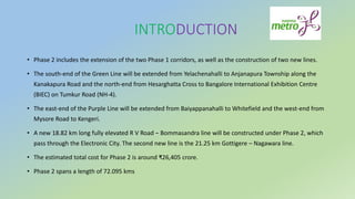 INTRODUCTION
• Phase 2 includes the extension of the two Phase 1 corridors, as well as the construction of two new lines.
• The south-end of the Green Line will be extended from Yelachenahalli to Anjanapura Township along the
Kanakapura Road and the north-end from Hesarghatta Cross to Bangalore International Exhibition Centre
(BIEC) on Tumkur Road (NH-4).
• The east-end of the Purple Line will be extended from Baiyappanahalli to Whitefield and the west-end from
Mysore Road to Kengeri.
• A new 18.82 km long fully elevated R V Road – Bommasandra line will be constructed under Phase 2, which
pass through the Electronic City. The second new line is the 21.25 km Gottigere – Nagawara line.
• The estimated total cost for Phase 2 is around ₹26,405 crore.
• Phase 2 spans a length of 72.095 kms
 