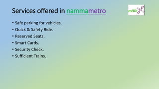 Services offered in nammametro
• Safe parking for vehicles.
• Quick & Safety Ride.
• Reserved Seats.
• Smart Cards.
• Security Check.
• Sufficient Trains.
 