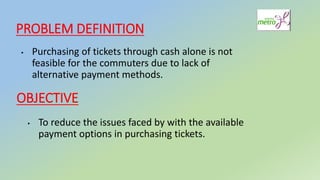 PROBLEM DEFINITION
▸ Purchasing of tickets through cash alone is not
feasible for the commuters due to lack of
alternative payment methods.
OBJECTIVE
▸ To reduce the issues faced by with the available
payment options in purchasing tickets.
 