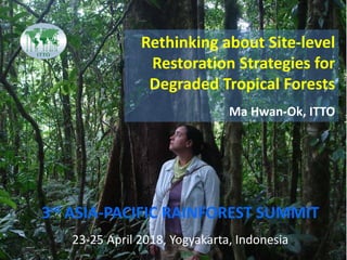 3rd ASIA-PACIFIC RAINFOREST SUMMIT
Rethinking about Site-level
Restoration Strategies for
Degraded Tropical Forests
Ma Hwan-Ok, ITTO
3rd ASIA-PACIFIC RAINFOREST SUMMIT
23-25 April 2018, Yogyakarta, Indonesia
 