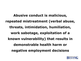 Abusive conduct is malicious, repeated mistreatment (verbal abuse, threats, intimidation, humiliation, work sabotage, exploitation of a known vulnerability) that results in demonstrable health harm or negative employment decisions 