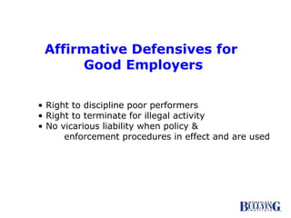 Affirmative Defensives for  Good Employers •  Right to discipline poor performers •  Right to terminate for illegal activity •  No vicarious liability when policy &  enforcement procedures in effect and are used 