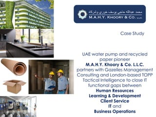 Case Study
UAE water pump and recycled
paper pioneer
M.A.H.Y. Khoory & Co. L.L.C.
partners with Gazelles Management
Consulting and London-based TOPP
Tactical Intelligence to close IT
functional gaps between
Human Resources
Learning & Development
Client Service
IT and
Business Operations
 