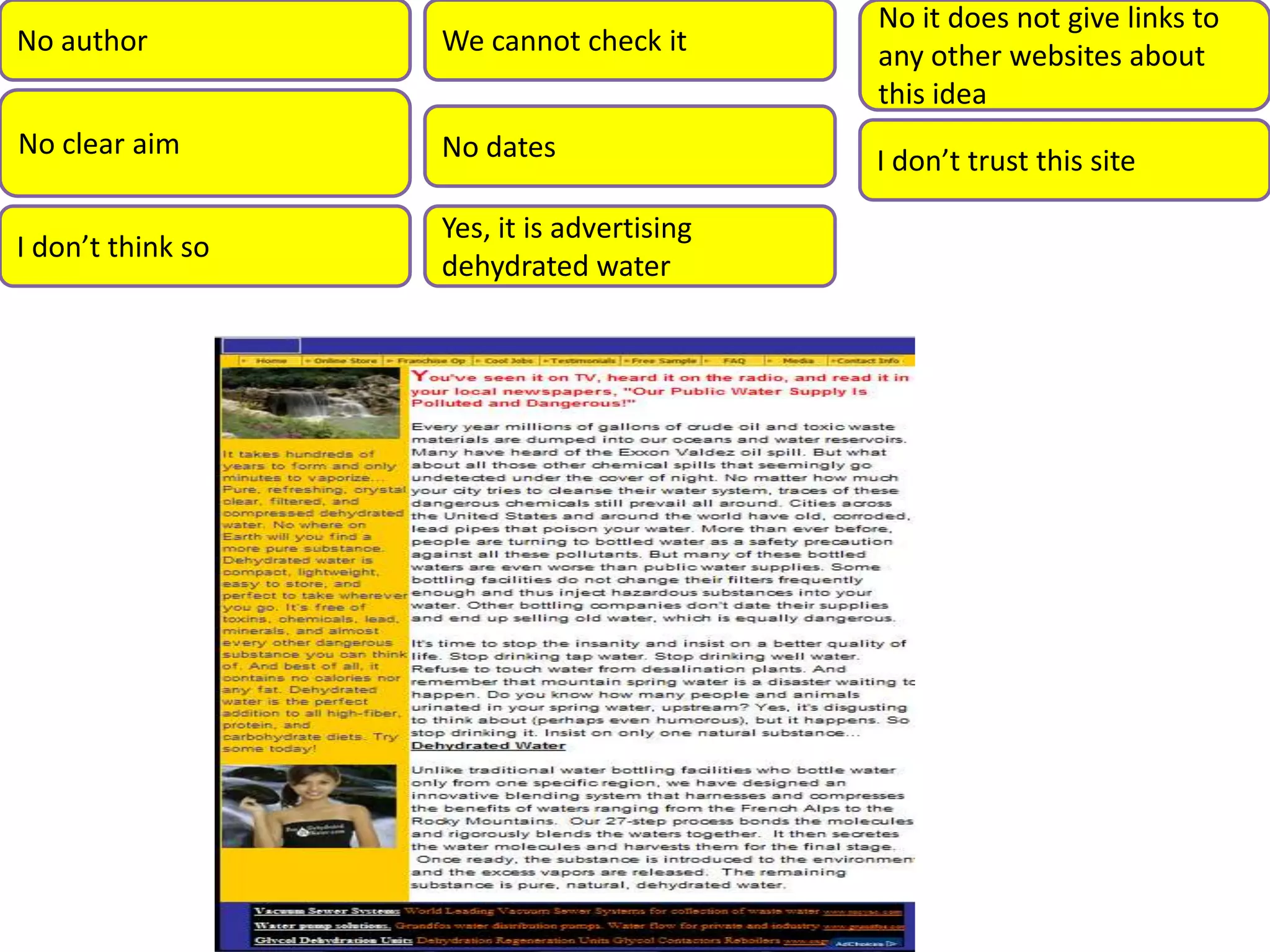 No it does not give links to
No author We cannot check it any other websites about
this idea
No clear aim No dates I don’t trust this site
Yes, it is advertising
I don’t think so
dehydrated water