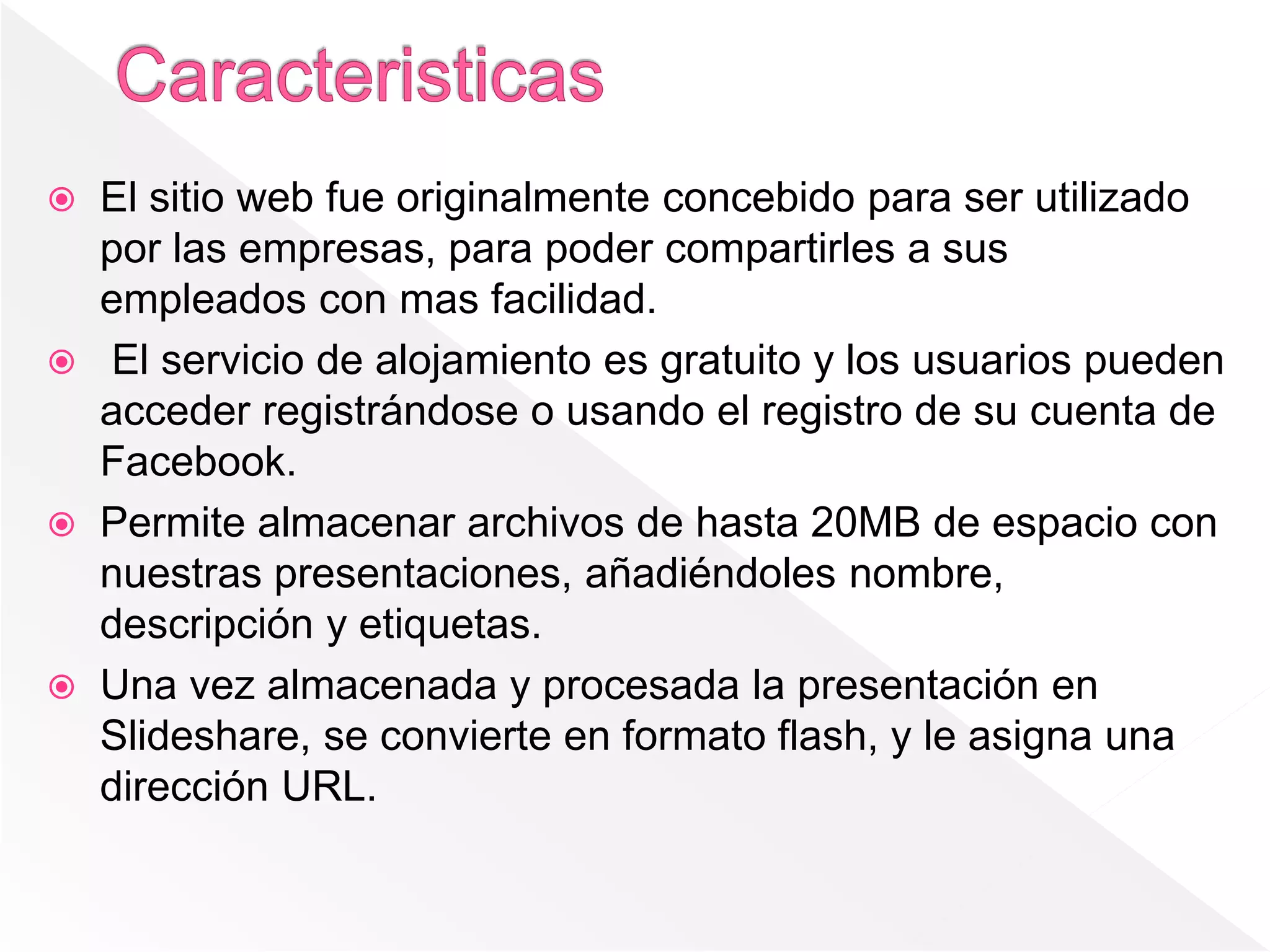  El sitio web fue originalmente concebido para ser utilizado
por las empresas, para poder compartirles a sus
empleados con mas facilidad.
 El servicio de alojamiento es gratuito y los usuarios pueden
acceder registrándose o usando el registro de su cuenta de
Facebook.
 Permite almacenar archivos de hasta 20MB de espacio con
nuestras presentaciones, añadiéndoles nombre,
descripción y etiquetas.
 Una vez almacenada y procesada la presentación en
Slideshare, se convierte en formato flash, y le asigna una
dirección URL.
 