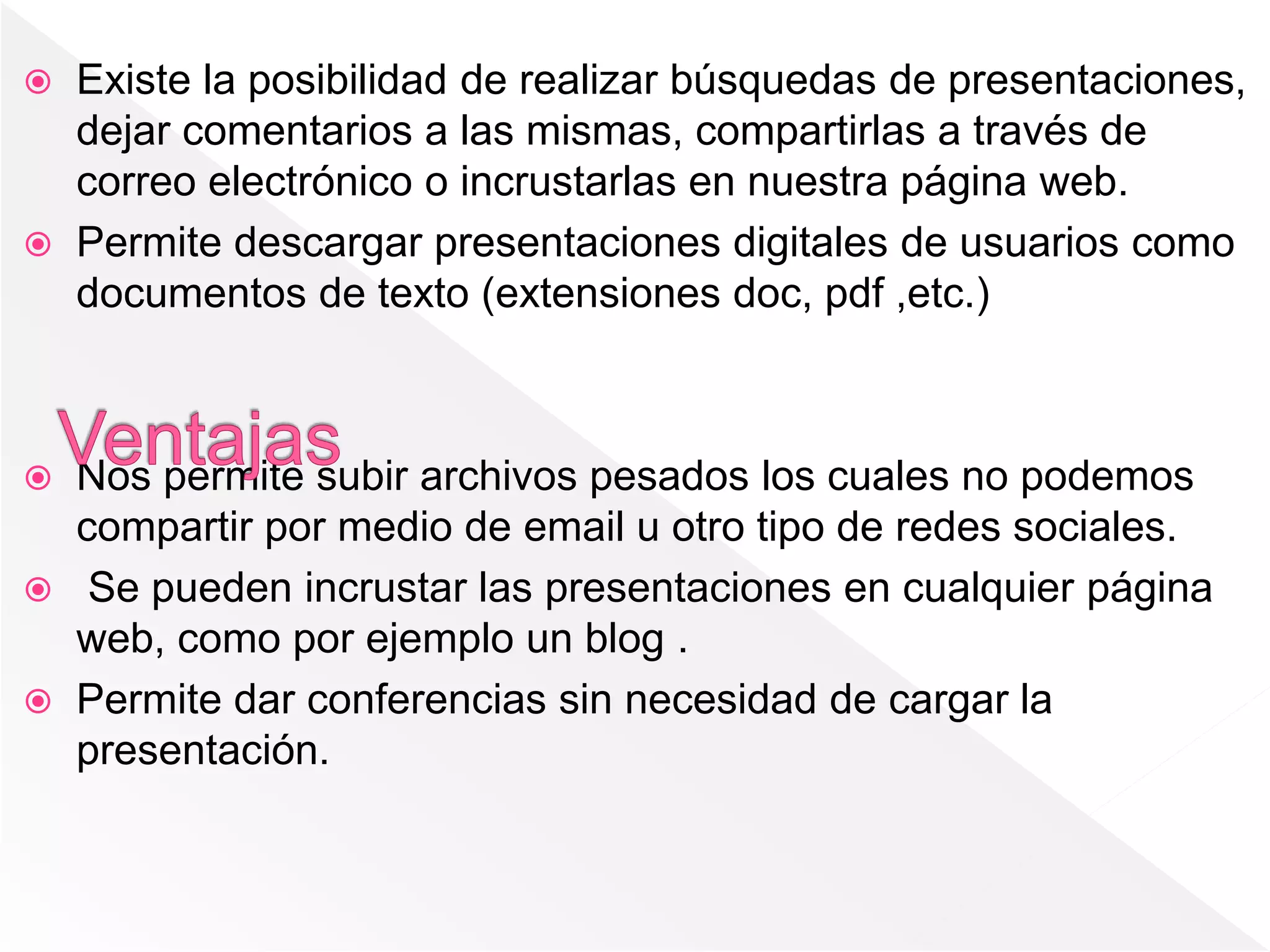  Existe la posibilidad de realizar búsquedas de presentaciones,
dejar comentarios a las mismas, compartirlas a través de
correo electrónico o incrustarlas en nuestra página web.
 Permite descargar presentaciones digitales de usuarios como
documentos de texto (extensiones doc, pdf ,etc.)
 Nos permite subir archivos pesados los cuales no podemos
compartir por medio de email u otro tipo de redes sociales.
 Se pueden incrustar las presentaciones en cualquier página
web, como por ejemplo un blog .
 Permite dar conferencias sin necesidad de cargar la
presentación.
 