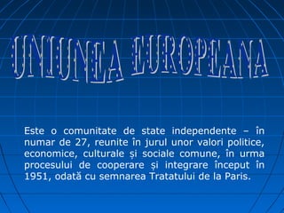 Este o comunitate de state independente – în
numar de 27, reunite în jurul unor valori politice,
economice, culturale și sociale comune, în urma
procesului de cooperare și integrare început în
1951, odată cu semnarea Tratatului de la Paris.
 