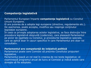 Competenţa legislativă

Parlamentul European împarte competenţa legislativă cu Consiliul
Uniunii Europene.
El are puterea de a adopta legi europene (directive, regulamente etc.).
De asemenea, poate accepta, modifica sau respinge conţinutul
legislaţiei europene.
În ceea ce priveşte adoptarea actelor legislative, se face distincţie între
procedura legislativă obişnuită (codecizia), care plasează Parlamentul
pe picior de egalitate cu Consiliul, şi procedurile legislative speciale,
care se aplică doar în cazuri specifice în care Parlamentul are doar rol
consultativ.

Parlamentul are competenţă de iniţiativă politică
Parlamentul poate cere Comisiei să prezinte Consiliului propuneri
legislative.
Parlamentul joacă un rol real în crearea de noi texte legislative: el
examinează programul anual de lucru al Comisiei şi indică actele care
doreşte să fie adoptate.
 