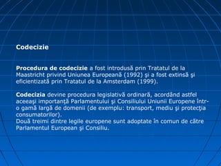 Codecizie


Procedura de codecizie a fost introdusă prin Tratatul de la
Maastricht privind Uniunea Europeană (1992) şi a fost extinsă şi
eficientizată prin Tratatul de la Amsterdam (1999).

Codecizia devine procedura legislativă ordinară, acordând astfel
aceeaşi importanţă Parlamentului şi Consiliului Uniunii Europene într-
o gamă largă de domenii (de exemplu: transport, mediu şi protecţia
consumatorilor).
Două treimi dintre legile europene sunt adoptate în comun de către
Parlamentul European şi Consiliu.
 