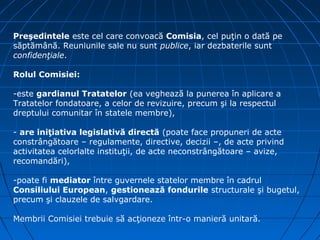Preşedintele este cel care convoacă Comisia, cel puţin o dată pe
săptămână. Reuniunile sale nu sunt publice, iar dezbaterile sunt
confidenţiale.

Rolul Comisiei:

-este gardianul Tratatelor (ea veghează la punerea în aplicare a
Tratatelor fondatoare, a celor de revizuire, precum şi la respectul
dreptului comunitar în statele membre),

- are iniţiativa legislativă directă (poate face propuneri de acte
constrângătoare – regulamente, directive, decizii –, de acte privind
activitatea celorlalte instituţii, de acte neconstrângătoare – avize,
recomandări),

-poate fi mediator între guvernele statelor membre în cadrul
Consiliului European, gestionează fondurile structurale şi bugetul,
precum şi clauzele de salvgardare.

Membrii Comisiei trebuie să acţioneze într-o manieră unitară.
 
