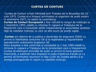 CURTEA DE CONTURI

 Curtea de Conturi a fost înființată prin Tratatul de la Bruxelles din 22
iulie 1975. Curtea şi-a început activitatea ca organism de audit extern
în octombrie 1977, cu sediul la Luxemburg.
Curtea de Conturi Europeană a fost ridicată la rangul de instituţie la
1 noiembrie 1993, odată cu intrarea în vigoare a Tratatului de la
Maastricht care a consolidat astfel independenţa şi autoritatea acesteia
faţă de celelalte instituţii cu care se afla acum pe poziţii egale.

 Curtea are datoria de a publica o declaraţie de asigurare (DAS) cu
privire la fiabilitatea conturilor UE şi la legalitatea şi regularitatea
operaţiunilor subiacente bugetului UE.
Rolul acesteia a fost confirmat şi consolidat la 1 mai 1999 odată cu
intrarea în vigoare a Tratatului de la Amsterdam care a împuternicit
Curtea să efectueze activităţi de audit cu privire la buna gestiune
financiară, a subliniat rolul acesteia în lupta împotriva fraudei şi i-a
permis să formuleze recursuri în faţa Curţii de Justiţie pentru a-şi
proteja prerogativele în raport cu celelalte instituţii.
 