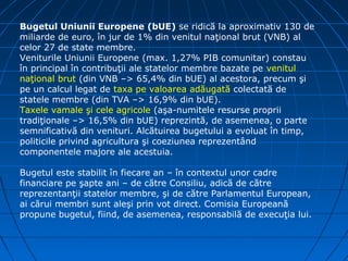 Bugetul Uniunii Europene (bUE) se ridică la aproximativ 130 de
miliarde de euro, în jur de 1% din venitul naţional brut (VNB) al
celor 27 de state membre.
Veniturile Uniunii Europene (max. 1,27% PIB comunitar) constau
în principal în contribuţii ale statelor membre bazate pe venitul
naţional brut (din VNB –> 65,4% din bUE) al acestora, precum şi
pe un calcul legat de taxa pe valoarea adăugată colectată de
statele membre (din TVA –> 16,9% din bUE).
Taxele vamale şi cele agricole (aşa-numitele resurse proprii
tradiţionale –> 16,5% din bUE) reprezintă, de asemenea, o parte
semnificativă din venituri. Alcătuirea bugetului a evoluat în timp,
politicile privind agricultura şi coeziunea reprezentând
componentele majore ale acestuia.

Bugetul este stabilit în fiecare an – în contextul unor cadre
financiare pe şapte ani – de către Consiliu, adică de către
reprezentanţii statelor membre, şi de către Parlamentul European,
ai cărui membri sunt aleşi prin vot direct. Comisia Europeană
propune bugetul, fiind, de asemenea, responsabilă de execuţia lui.
 