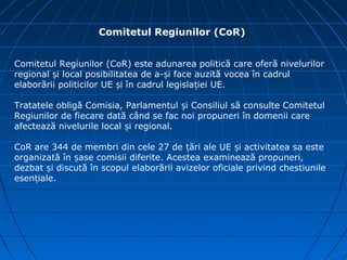 Comitetul Regiunilor (CoR)


Comitetul Regiunilor (CoR) este adunarea politică care oferă nivelurilor
regional și local posibilitatea de a-și face auzită vocea în cadrul
elaborării politicilor UE și în cadrul legislației UE.

Tratatele obligă Comisia, Parlamentul și Consiliul să consulte Comitetul
Regiunilor de fiecare dată când se fac noi propuneri în domenii care
afectează nivelurile local și regional.

CoR are 344 de membri din cele 27 de țări ale UE și activitatea sa este
organizată în șase comisii diferite. Acestea examinează propuneri,
dezbat și discută în scopul elaborării avizelor oficiale privind chestiunile
esențiale.
 