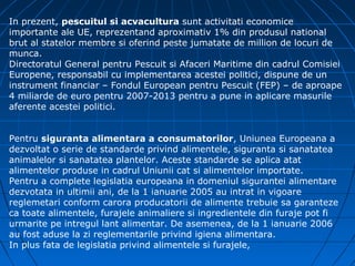 In prezent, pescuitul si acvacultura sunt activitati economice
importante ale UE, reprezentand aproximativ 1% din produsul national
brut al statelor membre si oferind peste jumatate de million de locuri de
munca.
Directoratul General pentru Pescuit si Afaceri Maritime din cadrul Comisiei
Europene, responsabil cu implementarea acestei politici, dispune de un
instrument financiar – Fondul European pentru Pescuit (FEP) – de aproape
4 miliarde de euro pentru 2007-2013 pentru a pune in aplicare masurile
aferente acestei politici.


Pentru siguranta alimentara a consumatorilor, Uniunea Europeana a
dezvoltat o serie de standarde privind alimentele, siguranta si sanatatea
animalelor si sanatatea plantelor. Aceste standarde se aplica atat
alimentelor produse in cadrul Uniunii cat si alimentelor importate.
Pentru a complete legislatia europeana in domeniul sigurantei alimentare
dezvotata in ultimii ani, de la 1 ianuarie 2005 au intrat in vigoare
reglemetari conform carora producatorii de alimente trebuie sa garanteze
ca toate alimentele, furajele animaliere si ingredientele din furaje pot fi
urmarite pe intregul lant alimentar. De asemenea, de la 1 ianuarie 2006
au fost aduse la zi reglementarile privind igiena alimentara.
In plus fata de legislatia privind alimentele si furajele,
 